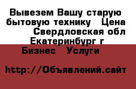 Вывезем Вашу старую бытовую технику › Цена ­ 100 - Свердловская обл., Екатеринбург г. Бизнес » Услуги   